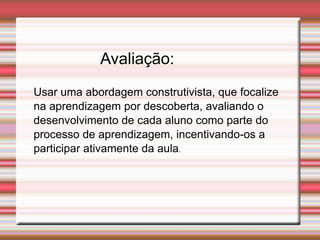 Avaliação:
Usar uma abordagem construtivista, que focalize
na aprendizagem por descoberta, avaliando o
desenvolvimento de cada aluno como parte do
processo de aprendizagem, incentivando-os a
participar ativamente da aula.
 
