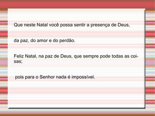 Que neste Natal você possa sentir a presença de Deus,  da paz, do amor e do perdão.  Feliz Natal, na paz de Deus, que sempre pode todas as coisas; pois para o Senhor nada é impossível. 