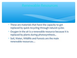 ∗ These are materials that have the capacity to get
replaced by quick recycling through natural cycles
∗ Oxygen in the air is a renewable resource because it is
replaced by plants during photosynthesis..
∗ Soil, Water, Wildlife and Forests are the main
renewable resources…
Renewable Resources