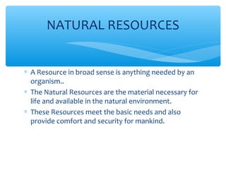 ∗ A Resource in broad sense is anything needed by an
organism..
∗ The Natural Resources are the material necessary for
life and available in the natural environment.
∗ These Resources meet the basic needs and also
provide comfort and security for mankind.
NATURAL RESOURCES