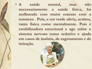 Muitos estudos controlados apóiam a tese da importância da vegetação para o bem-estar humano. A visita a parques, jardins botânicos e áreas verdes foi relacionada à redução do estresse, refletida em redução da pressão arterial e dos batimentos cardíacos e em melhoria de outros indicadores fisiológicos. A mera presença da vegetação ajuda: quando pessoas submetidas ao estresse foram posteriormente conduzidas a locais distintos, como a um shopping Center, ou a um parque, as que visitaram áreas verdes se recuperaram mais rapidamente.