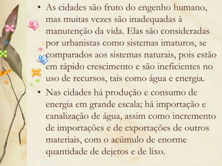 As cidades são fruto do engenho humano, mas muitas vezes são inadequadas à manutenção da vida. Elas são consideradas por urbanistas como sistemas imaturos, se comparados aos sistemas naturais, pois estão em rápido crescimento e são ineficientes no uso de recursos, tais como água e energia.Nas cidades há produção e consumo de energia em grande escala; há importação e canalização de água, assim como incremento de importações e de exportações de outros materiais, com o acúmulo de enorme quantidade de dejetos e de lixo.
