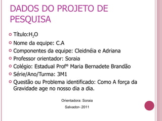 DADOS DO PROJETO DE PESQUISA Título:H 2 O Nome da equipe: C.A Componentes da equipe: Cleidnéia e Adriana Professor orientador: Soraia Colégio: Estadual Prof° Maria Bernadete Brandão Série/Ano/Turma: 3M1 Questão ou Problema identificado: Como A força da Gravidade age no nosso dia a dia. Orientadora: Soraia Salvador- 2011 