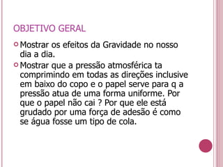 OBJETIVO GERAL Mostrar os efeitos da Gravidade no nosso dia a dia. Mostrar que a pressão atmosférica ta  comprimindo em todas as direções inclusive  em baixo do copo e o papel serve para q a pressão atua de uma forma uniforme. Por que o papel não cai ? Por que ele está grudado por uma força de adesão é como se água fosse um tipo de cola. 