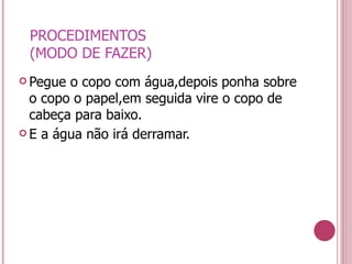PROCEDIMENTOS (MODO DE FAZER) Pegue o copo com água,depois ponha sobre o copo o papel,em seguida vire o copo de cabeça para baixo. E a água não irá derramar. 