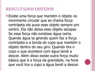 RESULTADOS OBTIDOS Existe uma forca que mantém o objeto no movimento circular que se chama força centrípeta ela puxa esse objeto sempre pro centro. Ela não deixa esse objeto escapar. Se essa força não existisse água cairia. Quando água ta girando quem faz a força centrípeta e a borda do copo que mantém o objeto dentro do seu giro. Quando tira o copo o que acontece com água tendi a descer. Além disso existe outra força muito básica que é a força da gravidade, na hora que você tira o copo a água tendi a descer. 