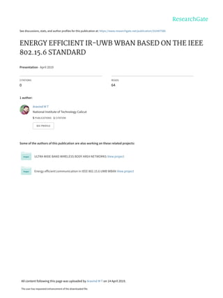 See discussions, stats, and author profiles for this publication at: https://www.researchgate.net/publication/332407586
ENERGY EFFICIENT IR-UWB WBAN BASED ON THE IEEE
802.15.6 STANDARD
Presentation · April 2019
CITATIONS
0
READS
64
1 author:
Some of the authors of this publication are also working on these related projects:
ULTRA WIDE BAND WIRELESS BODY AREA NETWORKS View project
Energy efficient communication in IEEE 802.15.6 UWB WBAN View project
Aravind M T
National Institute of Technology Calicut
5 PUBLICATIONS   1 CITATION   
SEE PROFILE
All content following this page was uploaded by Aravind M T on 14 April 2019.
The user has requested enhancement of the downloaded file.
 
