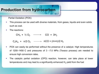 Production from hydrocarbon
      Partial Oxidation (POX):
      This process can be used with diverse materials, from gases, liquids and even solids
       such as coal.
      The reactions:




      POX can easily be performed without the presence of a catalyst. High temperatures
       of 1200–1450 C and pressures of 3 –7.5 MPa (Texaco process) are needed to
       ensure high conversion rates.
      The catalytic partial oxidation (CPO) reaction, however, can take place at lower
       temperatures and may lead to a significantly enhanced H2 yield from the fuel
 