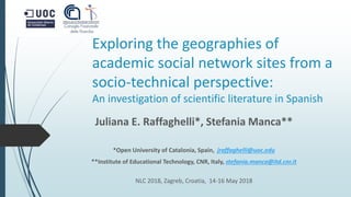 Exploring the geographies of
academic social network sites from a
socio-technical perspective:
An investigation of scientific literature in Spanish
Juliana E. Raffaghelli*, Stefania Manca**
*Open University of Catalonia, Spain, jraffaghelli@uoc.edu
**Institute of Educational Technology, CNR, Italy, stefania.manca@itd.cnr.it
NLC 2018, Zagreb, Croatia, 14-16 May 2018
 