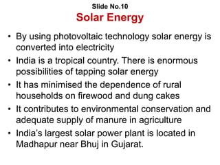 Slide No.10
Solar Energy
• By using photovoltaic technology solar energy is
converted into electricity
• India is a tropical country. There is enormous
possibilities of tapping solar energy
• It has minimised the dependence of rural
households on firewood and dung cakes
• It contributes to environmental conservation and
adequate supply of manure in agriculture
• India’s largest solar power plant is located in
Madhapur near Bhuj in Gujarat.
 