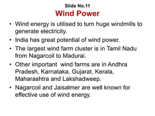 Slide No.11
Wind Power
• Wind energy is utilised to turn huge windmills to
generate electricity.
• India has great potential of wind power.
• The largest wind farm cluster is in Tamil Nadu
from Nagarcoil to Madurai.
• Other important wind farms are in Andhra
Pradesh, Karnataka, Gujarat, Kerala,
Maharashtra and Lakshadweep.
• Nagarcoil and Jaisalmer are well known for
effective use of wind energy.
 