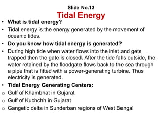 Slide No.13
Tidal Energy
• What is tidal energy?
• Tidal energy is the energy generated by the movement of
oceanic tides.
• Do you know how tidal energy is generated?
• During high tide when water flows into the inlet and gets
trapped then the gate is closed. After the tide falls outside, the
water retained by the floodgate flows back to the sea through
a pipe that is fitted with a power-generating turbine. Thus
electricity is generated.
• Tidal Energy Generating Centers:
o Gulf of Khambhat in Gujarat
o Gulf of Kuchchh in Gujarat
o Gangetic delta in Sunderban regions of West Bengal
 