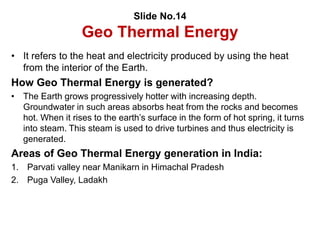 Slide No.14
Geo Thermal Energy
• It refers to the heat and electricity produced by using the heat
from the interior of the Earth.
How Geo Thermal Energy is generated?
• The Earth grows progressively hotter with increasing depth.
Groundwater in such areas absorbs heat from the rocks and becomes
hot. When it rises to the earth’s surface in the form of hot spring, it turns
into steam. This steam is used to drive turbines and thus electricity is
generated.
Areas of Geo Thermal Energy generation in India:
1. Parvati valley near Manikarn in Himachal Pradesh
2. Puga Valley, Ladakh
 