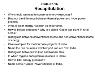 Slide No.16
Recapitulation
• Why should we need to conserve energy resources?
• Bing out the difference between thermal power and hydel power
projects.
• What is solar energy? Explain its importance.
• How is biogas produced? Why is it called ‘Gobar gas plant’ in rural
areas?
• Distinguish between conventional source and non conventional source
of energy.
• Give examples for multipurpose projects of India.
• Name the two countries which import iron ore from India.
• Distinguish between Bio Gas and Natural Gas.
• In which regions does petroleum occur in India?
• How is tidal energy produced?
• Name some Nuclear Power Stations of India.
 