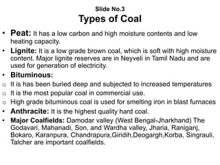 Slide No.3
Types of Coal
• Peat: It has a low carbon and high moisture contents and low
heating capacity.
• Lignite: It is a low grade brown coal, which is soft with high moisture
content. Major lignite reserves are in Neyveli in Tamil Nadu and are
used for generation of electricity.
• Bituminous:
o It is has been buried deep and subjected to increased temperatures
o It is the most popular coal in commercial use.
o High grade bituminous coal is used for smelting iron in blast furnaces
• Anthracite: It is the highest quality hard coal.
• Major Coalfields: Damodar valley (West Bengal-Jharkhand) The
Godavari, Mahanadi, Son, and Wardha valley, Jharia, Raniganj,
Bokaro, Karanpura, Chandrapura,Giridih,Deogargh,Korba, Singrauli,
Talcher are important coalfields.
 
