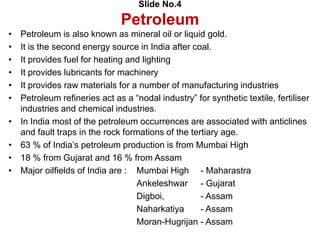 Slide No.4
Petroleum
• Petroleum is also known as mineral oil or liquid gold.
• It is the second energy source in India after coal.
• It provides fuel for heating and lighting
• It provides lubricants for machinery
• It provides raw materials for a number of manufacturing industries
• Petroleum refineries act as a “nodal industry” for synthetic textile, fertiliser
industries and chemical industries.
• In India most of the petroleum occurrences are associated with anticlines
and fault traps in the rock formations of the tertiary age.
• 63 % of India’s petroleum production is from Mumbai High
• 18 % from Gujarat and 16 % from Assam
• Major oilfields of India are : Mumbai High - Maharastra
Ankeleshwar - Gujarat
Digboi, - Assam
Naharkatiya - Assam
Moran-Hugrijan - Assam
 