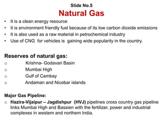 Slide No.5
Natural Gas
• It is a clean energy resource
• It is environment friendly fuel because of its low carbon dioxide emissions
• It is also used as a raw material in petrochemical industry
• Use of CNG for vehicles is gaining wide popularity in the country.
Reserves of natural gas:
o Krishna- Godavari Basin
o Mumbai High
o Gulf of Cambay
o Andaman and Nicobar islands
Major Gas Pipeline:
o Hazira-Vijaipur – Jagdishpur (HVJ) pipelines cross country gas pipeline
links Mumbai High and Bassien with the fertilizer, power and industrial
complexes in western and northern India.
 