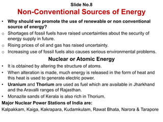 Slide No.8
Non-Conventional Sources of Energy
• Why should we promote the use of renewable or non conventional
source of energy?
o Shortages of fossil fuels have raised uncertainties about the security of
energy supply in future.
o Rising prices of oil and gas has raised uncertainty.
o Increasing use of fossil fuels also causes serious environmental problems.
Nuclear or Atomic Energy
• It is obtained by altering the structure of atoms.
• When alteration is made, much energy is released in the form of heat and
this heat is used to generate electric power.
• Uranium and Thorium are used as fuel which are available in Jharkhand
and the Aravalli ranges of Rajasthan.
• Monazite sands of Kerala is also rich in Thorium.
Major Nuclear Power Stations of India are:
Kalpakkam, Kaiga, Kakrapara, Kudamkulam, Rawat Bhata, Narora & Tarapore
 