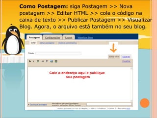 Como Postagem:  siga Postagem >> Nova postagem >> Editar HTML >> cole o código na caixa de texto >> Publicar Postagem >> Visualizar Blog. Agora, o arquivo está também no seu blog. 