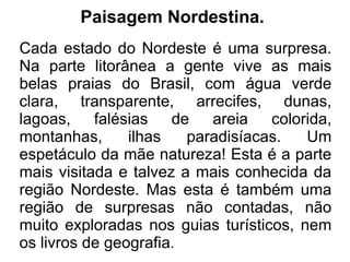 Paisagem Nordestina.
Cada estado do Nordeste é uma surpresa.
Na parte litorânea a gente vive as mais
belas praias do Brasil, com água verde
clara, transparente, arrecifes, dunas,
lagoas, falésias de areia colorida,
montanhas,      ilhas   paradisíacas.   Um
espetáculo da mãe natureza! Esta é a parte
mais visitada e talvez a mais conhecida da
região Nordeste. Mas esta é também uma
região de surpresas não contadas, não
muito exploradas nos guias turísticos, nem
os livros de geografia.
 