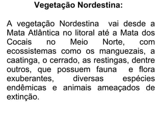 Vegetação Nordestina:

A vegetação Nordestina vai desde a
Mata Atlântica no litoral até a Mata dos
Cocais     no    Meio      Norte,    com
ecossistemas como os manguezais, a
caatinga, o cerrado, as restingas, dentre
outros, que possuem fauna e flora
exuberantes,      diversas      espécies
endêmicas e animais ameaçados de
extinção.
 