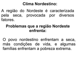 Clima Nordestino:
A região do Nordeste é caracterizada
pela seca, provocada por diversos
fatores.
  Problemas que a região Nordeste
             enfrenta:

O povo nordestino enfrentam a seca,
más condições de vida, e algumas
famílias enfrentam a pobreza extrema.
 