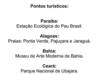 Pontos turísticos:


               Paraíba:
    Estação Ecológica do Pau Brasil.

               Alagoas:
Praias: Ponta Verde, Pajuçara e Jaraguá.

               Bahia:
   Museu de Arte Moderna da Bahia.

               Ceará:
      Parque Nacional de Ubajara.
 