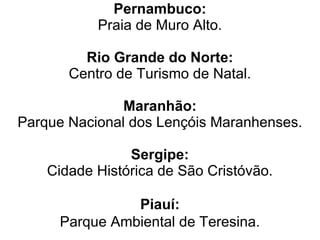 Pernambuco:
           Praia de Muro Alto.

         Rio Grande do Norte:
       Centro de Turismo de Natal.

               Maranhão:
Parque Nacional dos Lençóis Maranhenses.

                Sergipe:
    Cidade Histórica de São Cristóvão.

               Piauí:
     Parque Ambiental de Teresina.
 