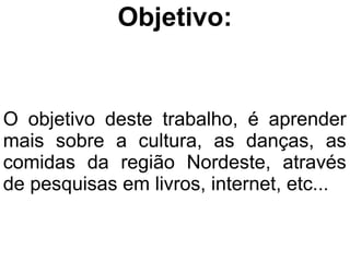 Objetivo:


O objetivo deste trabalho, é aprender
mais sobre a cultura, as danças, as
comidas da região Nordeste, através
de pesquisas em livros, internet, etc...
 