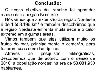 Conclusão:
   O nosso objetivo de trabalho foi aprender
mais sobre a região Nordeste.
   Nós vimos que a extensão da região Nordeste
é de 1.558.196 km² e também descobrimos que
a região Nordeste enfrenta muita seca e o calor
extremo em algumas áreas.
   Vimos também que eles utilizam muito os
frutos do mar, principalmente o camarão, para
fazerem suas comidas típicas.
   Através    de    pesquisas     bibliográficas,
descobrimos que de acordo com o censo de
2010, a população nordestina era de 53.081.950
habitantes.
 