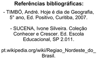 Referências bibliográficas:
- TIMBÓ, André. Hoje é dia de Geografia,
   5° ano, Ed. Positivo, Curitiba, 2007.

   - SUCENA, Ivone Silveira. Coleção
     Conhecer e Crescer. Ed. Escola
        Educacional, SP 2.011.

pt.wikipedia.org/wiki/Regiao_Nordeste_do_
                   Brasil.
 