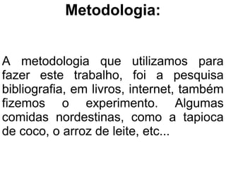 Metodologia:


A metodologia que utilizamos para
fazer este trabalho, foi a pesquisa
bibliografia, em livros, internet, também
fizemos o experimento. Algumas
comidas nordestinas, como a tapioca
de coco, o arroz de leite, etc...
 