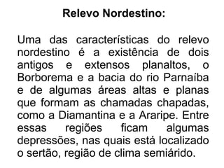Relevo Nordestino:

Uma das características do relevo
nordestino é a existência de dois
antigos e extensos planaltos, o
Borborema e a bacia do rio Parnaíba
e de algumas áreas altas e planas
que formam as chamadas chapadas,
como a Diamantina e a Araripe. Entre
essas     regiões    ficam    algumas
depressões, nas quais está localizado
o sertão, região de clima semiárido.
 