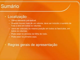 Sumário
• Localização
– Último elemento pré-textual;
– Quando houver mais de um volume, deve ser incluído o sumário de
toda a obra em todos os volumes.
– Deve ser colocado na mesma posição em todos os fascículos, em
todos os volumes.
– Pode estar no anverso da folha de rosto.
– Pode estar na primeira capa.

• Regras gerais de apresentação

 