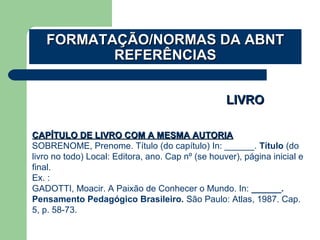 LIVROLIVRO
CAPÍTULO DE LIVRO COM A MESMA AUTORIACAPÍTULO DE LIVRO COM A MESMA AUTORIA
SOBRENOME, Prenome. Título (do capítulo) In: ______. Título (do
livro no todo) Local: Editora, ano. Cap nº (se houver), página inicial e
final.
Ex. :
GADOTTI, Moacir. A Paixão de Conhecer o Mundo. In: ______.
Pensamento Pedagógico Brasileiro. São Paulo: Atlas, 1987. Cap.
5, p. 58-73.
FORMATAÇÃO/NORMAS DA ABNTFORMATAÇÃO/NORMAS DA ABNT
REFERÊNCIASREFERÊNCIAS
 