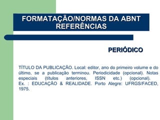 PERIÓDICOPERIÓDICO
TÍTULO DA PUBLICAÇÃO. Local: editor, ano do primeiro volume e do
último, se a publicação terminou. Periodicidade (opcional). Notas
especiais (títulos anteriores, ISSN etc.) (opcional).
Ex. : EDUCAÇÃO & REALIDADE. Porto Alegre: UFRGS/FACED,
1975.
FORMATAÇÃO/NORMAS DA ABNTFORMATAÇÃO/NORMAS DA ABNT
REFERÊNCIASREFERÊNCIAS
 