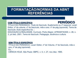 PERIÓDICOPERIÓDICOCOM TÍTULO ESPECÍFICOCOM TÍTULO ESPECÍFICO
TÍTULO DO PERIÓDICO. Título do fascículo, Suplemento ou nº especial. Local:
Editor, nº do volume, nº do fascículo, mês e ano. nº de pág (opcional). Tema de
fascículo: título específico Ex. :
EDUCAÇÃO & REALIDADE. Currículo. Porto Alegre: UFRGS/FACED, v. 26, n.
2, jul./dez. 2001. Tema do fascículo: Pedagogia, docência e cultura.
SEM TÍTULO ESPECÍFICOSEM TÍTULO ESPECÍFICO
TÍTULO DO PERÓDICO. Local: Editor, nº do Volume, nº do fascículo, mês e
ano. nº de pág (opcional).
Ex. :
CIÊNCIA HOJE. São Paulo: SBPC, v. 5, n. 27, nov./dez. 1995.
FORMATAÇÃO/NORMAS DA ABNTFORMATAÇÃO/NORMAS DA ABNT
REFERÊNCIASREFERÊNCIAS
 