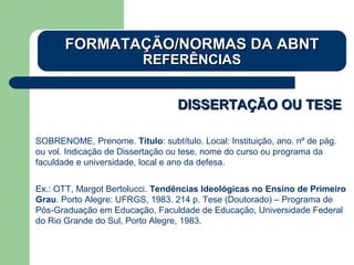 DISSERTAÇÃO OU TESEDISSERTAÇÃO OU TESE
SOBRENOME, Prenome. Título: subtítulo. Local: Instituição, ano. nº de pág.
ou vol. Indicação de Dissertação ou tese, nome do curso ou programa da
faculdade e universidade, local e ano da defesa.
Ex.: OTT, Margot Bertolucci. Tendências Ideológicas no Ensino de Primeiro
Grau. Porto Alegre: UFRGS, 1983. 214 p. Tese (Doutorado) – Programa de
Pós-Graduação em Educação, Faculdade de Educação, Universidade Federal
do Rio Grande do Sul, Porto Alegre, 1983.
FORMATAÇÃO/NORMAS DA ABNTFORMATAÇÃO/NORMAS DA ABNT
REFERÊNCIASREFERÊNCIAS
 