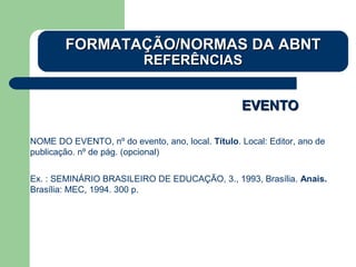EVENTOEVENTO
NOME DO EVENTO, nº do evento, ano, local. Título. Local: Editor, ano de
publicação. nº de pág. (opcional)
Ex. : SEMINÁRIO BRASILEIRO DE EDUCAÇÃO, 3., 1993, Brasília. Anais.
Brasília: MEC, 1994. 300 p.
FORMATAÇÃO/NORMAS DA ABNTFORMATAÇÃO/NORMAS DA ABNT
REFERÊNCIASREFERÊNCIAS
 