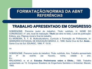 TRABALHO APRESENTADO EM CONGRESSOTRABALHO APRESENTADO EM CONGRESSO
SOBRENOME, Prenome (autor do trabalho). Título: subtítulo. In: NOME DO
CONGRESSO, nº. ano, local de realização. Título (da obra no todo). Local de publicação:
Editora, ano. Páginas inicial e final do trabalho.
Ex.:MOREIRA, A. F. B. Multiculturalismo, Currículo e Formação de Professores. In:
SEMINÁRIO ESTADUAL DE EDUCAÇÃO BÁSICA, 2., 1998, Santa Cruz do Sul. Anais...
Santa Cruz do Sul: EDUNISC, 1998. P. 15-30.
ou
SOBRENOME, Prenome (autor do trabalho). Título: subtítulo. Ano. Trabalho apresentado
ao nº do evento (se houver), nome, cidade e ano.
Ex.:
MALAGRINO, w. et al. Estudos Preliminares sobre o Efeito... 1985. Trabalho
apresentado ao 13. Congresso Brasileiro de Engenharia Sanitária e Ambiental, Maceió,
1985.
FORMATAÇÃO/NORMAS DA ABNTFORMATAÇÃO/NORMAS DA ABNT
REFERÊNCIASREFERÊNCIAS
 