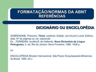 DICIONÁRIO OU ENCICLOPÉDIADICIONÁRIO OU ENCICLOPÉDIA
SOBRENOME, Prenome. Título: subtítulo. Edição. (se houver) Local: Editora,
data. Nº de páginas ou vol. (opcional)
Ex. : FERREIRA, Aurélio B. de Hollanda. Novo Dicionário da Língua
Portuguesa. 2. ed. Rio de Janeiro: Nova Fronteira, 1986. 1838 p.
ou
ENCICLOPÉDIA Mirador Internacional. São Paulo: Encyclopaedia Britannica
do Brasil, 1995. 20 v.
FORMATAÇÃO/NORMAS DA ABNTFORMATAÇÃO/NORMAS DA ABNT
REFERÊNCIASREFERÊNCIAS
 