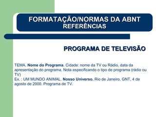 PROGRAMA DE TELEVISÃOPROGRAMA DE TELEVISÃO
TEMA. Nome do Programa. Cidade: nome da TV ou Rádio, data da
apresentação do programa. Nota especificando o tipo de programa (rádio ou
TV)
Ex. : UM MUNDO ANIMAL. Nosso Universo. Rio de Janeiro, GNT, 4 de
agosto de 2000. Programa de TV.
FORMATAÇÃO/NORMAS DA ABNTFORMATAÇÃO/NORMAS DA ABNT
REFERÊNCIASREFERÊNCIAS
 