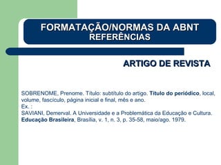 ARTIGO DE REVISTAARTIGO DE REVISTA
SOBRENOME, Prenome. Título: subtítulo do artigo. Título do periódico, local,
volume, fascículo, página inicial e final, mês e ano.
Ex. :
SAVIANI, Demerval. A Universidade e a Problemática da Educação e Cultura.
Educação Brasileira, Brasília, v. 1, n. 3, p. 35-58, maio/ago. 1979.
FORMATAÇÃO/NORMAS DA ABNTFORMATAÇÃO/NORMAS DA ABNT
REFERÊNCIASREFERÊNCIAS
 