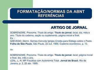 ARTIGO DE JORNALARTIGO DE JORNAL
SOBRENOME, Prenome. Título do artigo. Título do jornal, local, dia, mês e
ano. Título do caderno, seção ou suplemento, página inicial e final.
Ex. :
AZEVEDO, Dermi. Sarney Convida Igrejas Cristãs para Diálogo sobre o Pacto.
Folha de São Paulo, São Paulo, 22 out. 1985. Caderno econômico, p. 13.
ou
SOBRENOME, Prenome. Título do artigo. Título do jornal, local, página inicial
e final, dia, mês e ano.
LEAL, L. N. MP Fiscaliza com Autonomia Total. Jornal do Brasil, Rio de
Janeiro, p. 3, 25 abr. 1999.
FORMATAÇÃO/NORMAS DA ABNTFORMATAÇÃO/NORMAS DA ABNT
REFERÊNCIASREFERÊNCIAS
 