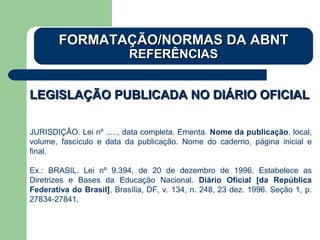 LEGISLAÇÃO PUBLICADA NO DIÁRIO OFICIALLEGISLAÇÃO PUBLICADA NO DIÁRIO OFICIAL
JURISDIÇÃO. Lei nº ....., data completa. Ementa. Nome da publicação, local,
volume, fascículo e data da publicação. Nome do caderno, página inicial e
final.
Ex.: BRASIL. Lei nº 9.394, de 20 de dezembro de 1996. Estabelece as
Diretrizes e Bases da Educação Nacional. Diário Oficial [da República
Federativa do Brasil], Brasília, DF, v. 134, n. 248, 23 dez. 1996. Seção 1, p.
27834-27841.
FORMATAÇÃO/NORMAS DA ABNTFORMATAÇÃO/NORMAS DA ABNT
REFERÊNCIASREFERÊNCIAS
 