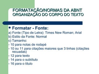 FORMATAÇÃO/NORMAS DA ABNTFORMATAÇÃO/NORMAS DA ABNT
ORGANIZAÇÃO DO CORPO DO TEXTOORGANIZAÇÃO DO CORPO DO TEXTO
Formatar - Fonte:
a) Fonte (Tipo de Letra): Times New Roman; Arial
b) Estilo da Fonte: Normal
c) Tamanho:
- 10 para notas de rodapé
- 10 ou 11 para citações maiores que 3 linhas (citações
recuadas)
- 12 para texto
- 14 para o subtítulo
- 16 para o título
 