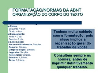 FORMATAÇÃO/NORMAS DA ABNTFORMATAÇÃO/NORMAS DA ABNT
ORGANIZAÇÃO DO CORPO DO TEXTOORGANIZAÇÃO DO CORPO DO TEXTO
 Formatar - Parágrafo:
a) Recuo:
- Esquerdo = 0 cm
- Direito = 0 cm
b) Espaçamento:
- Antes = 0 pts
- Depois = 0 pts
c) Entre Linhas:
- Nota na folha de rosto: Simples.
- Resumo: Simples.
- Citações longas: Simples.
- Legendas: Simples.
- Referências: Simples.
- Sumário: 1,5 linha.
- Texto: 1,5 linha.
Tenham muito cuidadoTenham muito cuidado
com a formatação, poiscom a formatação, pois
nisso implica anisso implica a
organização geral doorganização geral do
trabalho de vocês.trabalho de vocês.
Consultem sempre asConsultem sempre as
normas, antes denormas, antes de
imprimir definitivamenteimprimir definitivamente
qualquer trabalho.qualquer trabalho.
 