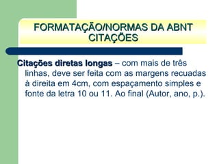 Citações diretas longasCitações diretas longas – com mais de três
linhas, deve ser feita com as margens recuadas
à direita em 4cm, com espaçamento simples e
fonte da letra 10 ou 11. Ao final (Autor, ano, p.).
FORMATAÇÃO/NORMAS DA ABNTFORMATAÇÃO/NORMAS DA ABNT
CITAÇÕESCITAÇÕES
 