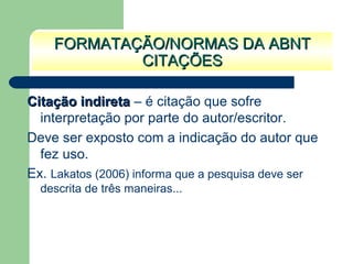 Citação indiretaCitação indireta – é citação que sofre
interpretação por parte do autor/escritor.
Deve ser exposto com a indicação do autor que
fez uso.
Ex. Lakatos (2006) informa que a pesquisa deve ser
descrita de três maneiras...
FORMATAÇÃO/NORMAS DA ABNTFORMATAÇÃO/NORMAS DA ABNT
CITAÇÕESCITAÇÕES
 