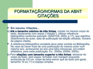  Em resumo: Citações...
a) Até o tamanho máximo de três linhasAté o tamanho máximo de três linhas, manter no mesmo corpo do
texto, destacando com aspas (“citação”). Utilizar referência
bibliográfica conforme exemplo: (SANTOS, 2005, p.17), que significa:
(Sobrenome do autor, data de publicação da edição utilizada, número
da página citada).
 A referência bibliográfica completa deve estar contida na Bibliografia.
No caso de haver mais de uma publicação do mesmo autor num
mesmo ano, acrescentar ao ano uma letra minúscula, em ordem
alfabética, para cada publicação. Ex.: 2005a; 2005b; 2005c;
b) Para citações com tamanho superior a três linhascitações com tamanho superior a três linhas: destacar do
corpo do texto, sem aspas, formatar com margem esquerda
acrescida de 4,0 cm, corpo da letra menor que do texto (em geral,
tamanho 10 ou 11) e espaço simples.
FORMATAÇÃO/NORMAS DA ABNTFORMATAÇÃO/NORMAS DA ABNT
CITAÇÕESCITAÇÕES
 